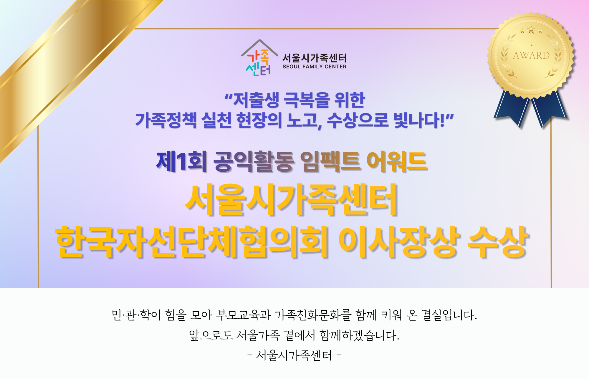 [서울시가족센터] 제1회 공익활동 임팩트 어워드 수상소식_"저출생 극복을 위한 가족정책 실천 현장의 노고, 수상으로 빛나다!"_서울시가족센터 한국자선단체협의회 이사장상 수상_민·관·학이 힘을 모아 부모교육과 가족친화문화를 함께 키워 온 결실입니다. 앞으로도 서울가족 곁에서 함께하겠습니다. -서울시가족센터-