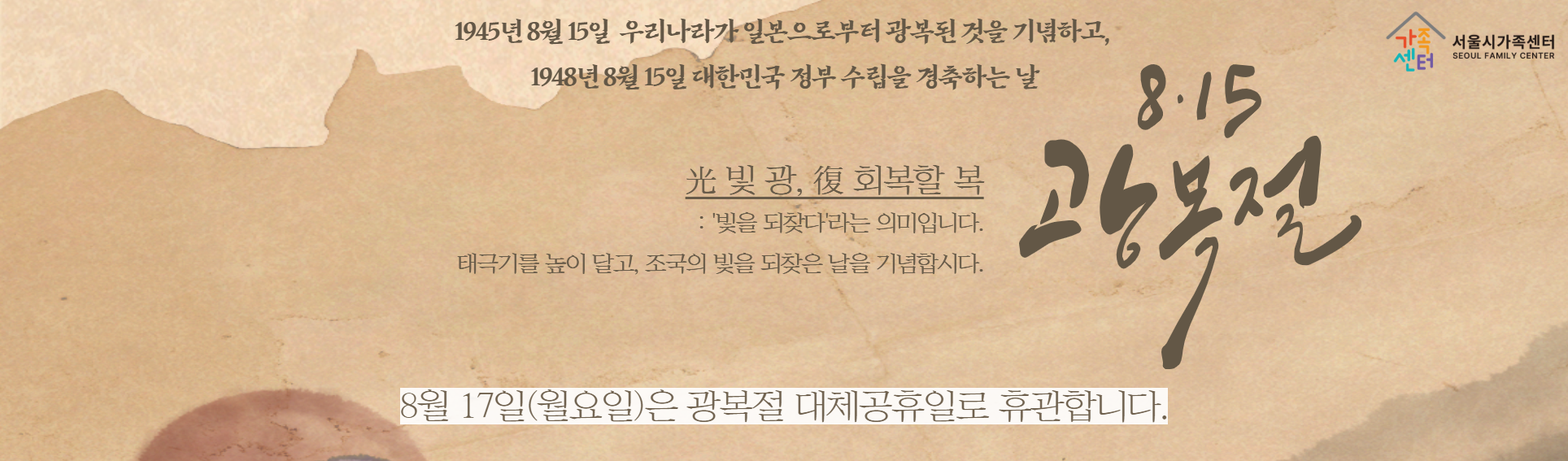 1945년 8월 15일 우리나라가 일본으로부터 광복된 것을 기념하고, 1948년 8월 15일 대한민국 정부 수립을 경축하는 날_빛광, 회복할 복: 빛을 되찾다 라는 의미입니다. 태극기를 높이 달고, 조국의 빛을 되찾은 날을 기념합시다._8월 17일 월요일은 광복절 대체공휴일로 휴관합니다.