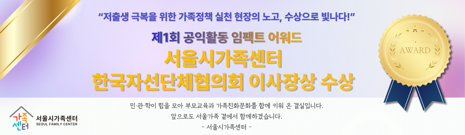 [서울시가족센터] 제1회 공익활동 임팩트 어워드 수상소식_"저출생 극복을 위한 가족정책 실천 현장의 노고, 수상으로 빛나다!"_서울시가족센터 한국자선단체협의회 이사장상 수상_민·관·학이 힘을 모아 부모교육과 가족친화문화를 함께 키워 온 결실입니다. 앞으로도 서울가족 곁에서 함께하겠습니다. -서울시가족센터-