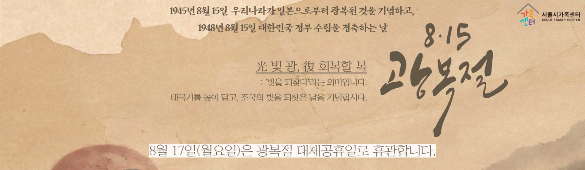 1945년 8월 15일 우리나라가 일본으로부터 광복된 것을 기념하고, 1948년 8월 15일 대한민국 정부 수립을 경축하는 날_빛광, 회복할 복: 빛을 되찾다 라는 의미입니다. 태극기를 높이 달고, 조국의 빛을 되찾은 날을 기념합시다._8월 17일 월요일은 광복절 대체공휴일로 휴관합니다.