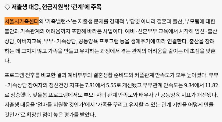 ◇ 저출생 대응, 현금지원 밖 ‘관계’에 주목 서울시가족센터의 ‘가족밸런스’는 저출생 문제를 경제적 부담뿐 아니라 결혼과 출산, 부모됨에 대한 불안과 가족관계의 어려움까지 포함해 바라본 사업이다. 예비·신혼부부 교육에서 시작해 임신·출산 상담, 아버지교육, 부부·가족상담, 공동양육 프로그램 등을 생애주기에 따라 연결한다. 출산을 장려하는 데 그치지 않고 가족을 만들고 유지하는 과정에서 겪는 관계의 어려움을 줄이는 데 초점을 맞춘다.